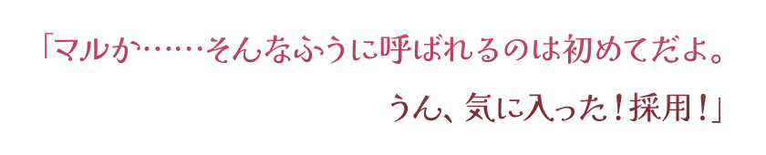 「マルか……そんなふうに呼ばれるのは初めてだよ。うん、気に入った！採用！」