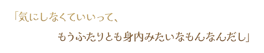 「気にしなくていいって、もうふたりとも身内みたいなもんなんだし」